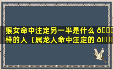 猴女命中注定另一半是什么 🐛 样的人（属龙人命中注定的 🍀 另一半是什么生肖）